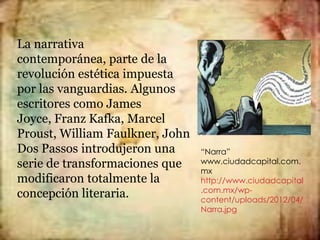 La narrativa
contemporánea, parte de la
revolución estética impuesta
por las vanguardias. Algunos
escritores como James
Joyce, Franz Kafka, Marcel
Proust, William Faulkner, John
Dos Passos introdujeron una      “Narra”
serie de transformaciones que    www.ciudadcapital.com.
                                 mx
modificaron totalmente la        http://www.ciudadcapital
                                 .com.mx/wp-
concepción literaria.            content/uploads/2012/04/
                                 Narra.jpg
 