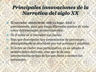    El narrador omnisciente cede su lugar, total o
    parcialmente, para que tenga diferentes puntos de vista
    sobre determinados acontecimientos.
   Ni el autor ni el narrador son jueces.
   Mas que descripción hay presentación de personajes ,
    principalmente se describen por sus acciones y palabras.
   El lector se vuelve mas participativo, ya no adopta el
    sentido único del texto, sino que le da una
    interpretación propia de los que dicen o sienten los
    personajes.
 