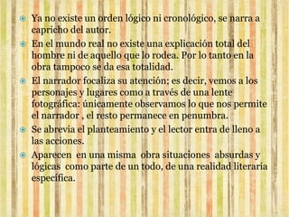  Ya no existe un orden lógico ni cronológico, se narra a
  capricho del autor.
 En el mundo real no existe una explicación total del
  hombre ni de aquello que lo rodea. Por lo tanto en la
  obra tampoco se da esa totalidad.
 El narrador focaliza su atención; es decir, vemos a los
  personajes y lugares como a través de una lente
  fotográfica: únicamente observamos lo que nos permite
  el narrador , el resto permanece en penumbra.
 Se abrevia el planteamiento y el lector entra de lleno a
  las acciones.
 Aparecen en una misma obra situaciones absurdas y
  lógicas como parte de un todo, de una realidad literaria
  específica.
 