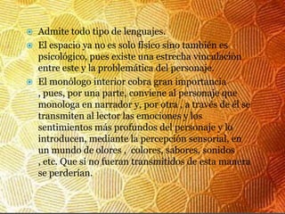 Admite todo tipo de lenguajes.
 El espacio ya no es solo físico sino también es
  psicológico, pues existe una estrecha vinculación
  entre este y la problemática del personaje.
 El monólogo interior cobra gran importancia
  , pues, por una parte, conviene al personaje que
  monologa en narrador y, por otra , a través de él se
  transmiten al lector las emociones y los
  sentimientos más profundos del personaje y lo
  introducen, mediante la percepción sensorial, en
  un mundo de olores , colores, sabores, sonidos
  , etc. Que si no fueran transmitidos de esta manera
  se perderían.
 
