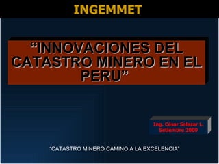 INGEMMET


  “INNOVACIONES DEL
CATASTRO MINERO EN EL
        PERU”


                                   Ing. César Salazar L.
                                     Setiembre 2009


    “CATASTRO MINERO CAMINO A LA EXCELENCIA”
 