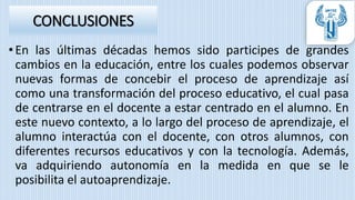 •En las últimas décadas hemos sido participes de grandes
cambios en la educación, entre los cuales podemos observar
nuevas formas de concebir el proceso de aprendizaje así
como una transformación del proceso educativo, el cual pasa
de centrarse en el docente a estar centrado en el alumno. En
este nuevo contexto, a lo largo del proceso de aprendizaje, el
alumno interactúa con el docente, con otros alumnos, con
diferentes recursos educativos y con la tecnología. Además,
va adquiriendo autonomía en la medida en que se le
posibilita el autoaprendizaje.
CONCLUSIONES
 