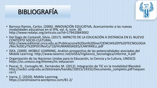 • Barroso Ramos, Carlos. (2006). INNOVACIÓN EDUCATIVA, Acercamiento a las nuevas
modalidades educativas en el IPN, vol. 6, núm. 30.
http://www.redalyc.org/articulo.oa?id=179420843002
• Del Dago de Cantarell, Silvia. (2017). IMPACTO DE LA EDUCACIÓN A DISTANCIA EN EL NUEVO
CONTEXTO SOCIO-CULTURAL.
http://www.editorial.unca.edu.ar/Publicacione%20on%20line/CIENCIA%20Y%20TECNOLOGIA
/Rev.%20CyT%20PDF/RevCyT10/HUMANIDADES/CANTARELL.pdf
• ISEA. (2009). MOBILE LEARNING, Análisis prospectivo de las potencialidades asociadas del
Mobile Learning. http://www.iseamcc.net/eISEA/Vigilancia_tecnologica/informe_4.pdf
• Organización de las Naciones Unidas para la Educación, la Ciencia y la Cultura, UNESCO.
https://es.unesco.org/themes/tic-educacion
• Pascal, O., Comoglio M., Fernández M. (2012). Integración de TIC en la modalidad Blended.
http://sedici.unlp.edu.ar/bitstream/handle/10915/19332/Documento_completo.pdf?sequen
ce=1
• Izarra, C. (2010). Mobile Learning.
https://carolinaizarra.wordpress.com/81-2/
BIBLIOGRAFÍA
 