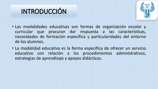 INTRODUCCIÓN
• Las modalidades educativas son formas de organización escolar y
curricular que procuran dar respuesta a las características,
necesidades de formación específica y particularidades del entorno
de los alumnos.
• La modalidad educativa es la forma específica de ofrecer un servicio
educativo con relación a los procedimientos administrativos,
estrategias de aprendizaje y apoyos didácticos.
 