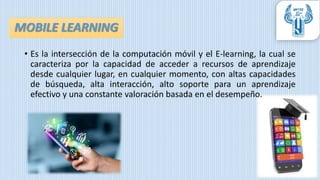 • Es la intersección de la computación móvil y el E-learning, la cual se
caracteriza por la capacidad de acceder a recursos de aprendizaje
desde cualquier lugar, en cualquier momento, con altas capacidades
de búsqueda, alta interacción, alto soporte para un aprendizaje
efectivo y una constante valoración basada en el desempeño.
MOBILE LEARNING
 