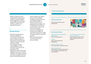 101
• Desde su creación en el 2012,
la organización ha sido capaz de
involucrar a muchas empresas
de tecnología punta, incluyendo
Google, Twitter y Amazon, para
participar y colaborar en la
promoción de la causa.
6
Puntos fuertes
• Dimensión competencial que
desarrolla: habilidades y
conocimientos instrumentales.
• Foco estratégico de mejora: 2.
Refuerzo para el éxito educativo:
asegurar la transición educativa
(vocaciones STEM).
• Foco estratégico de mejor:
4. Metodologías y recursos
adecuados al reto: entornos de
aprendizaje, STEM.
• Organización sin fines de lucro que
trabaja para terminar con la brecha
de género en tecnología: a través de
sus clubes y el programa de verano
lidera el movimiento para inspirar,
educar y preparar a las mujeres
jóvenes con las habilidades
tecnológicas para aprovechar las
oportunidades del siglo xxi.
• Comenzó en el 2012 con un
programa piloto para llegar a más
de 3.000 niñas con informática
de alta calidad y en solo un año
comenzó su expansión.
• Cuenta con el respaldo de las
empresas de tecnología más
importantes del país (como Google
o Amazon) y preparó su expansión
para 2015.
• Relación empresas jóvenes
con empresas del sector
técnico-científico.
OTRAS REFERENCIAS
https://www.youtube.com/user/
GirlsWhoCode
Vídeo de presentación
Otros enlaces de interés
Página web o blog del emprendedor o
emprendedora
http://reshmasaujani.com/
Facebook
https://www.facebook.com/
GirlsWhoCode
Entrevista a Reshma Saujani
http://www.makers.com/reshma-saujani
Vídeo promocional Intel
http://www.intel.co.uk/content/www/uk/
en/technology-in-education/girls-who-
code-video.html
TED Talk Reshma Saujani: Teach girls
bravery, not perfection
http://www.ted.com/talks/reshma_
saujani_teach_girls_bravery_not_
perfection
101101
INNOVACIONES EDUCATIVAS Educar para la Sociedad Digital
T
1
O
0
P
0
 