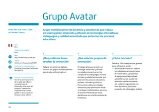 102
1
¿Qué problema busca
resolver la innovación?
Falta de herramientas digitales
creadas por grupos multidisciplinares
para la educación del siglo xxi.
2
¿Qué solución propone la
innovación?
El trabajo del grupo se centra en
investigar, desarrollar y difundir
tecnologías interactivas, en los
campos de los videojuegos, mundos
virtuales y realidad aumentada, que
potencien los procesos educativos,
sociales, culturales y artísticos.
Promociona y lidera tecnologías
inmersivas para la formación desde
un enfoque multidisciplinar, así como
el reconocimiento de que estas
plataformas son una herramienta de
enseñanza.
3
¿Cómo funciona?
Desde el 2008 trabaja en tres grandes
áreas o líneas de acción:
1– Desarrollo e innovación. Explora
tecnologías inmersivas en busca
de nuevas ideas y propuestas
de apoyo para el aprendizaje
y enseñanza, que puedan ser
aplicadas satisfactoriamente
por cualquier organización con
fines formativos. Desarrolla
proyectos de videojuegos, realidad
Grupo Avatar
INNOVACIÓN FINALISTA
INTERNACIONAL
Grupo multidisciplinar de docentes y estudiantes que trabaja
en investigación, desarrollo y difusión de tecnologías interactivas,
videojuegos y realidad aumentada que potencian los procesos
educativos.
Premios y reconocimientos
Una de las 15 innovaciones
de la región por el Banco
Interamericano de
Desarrollo, como parte del
proyecto “Experiencias
inspiradoras del cambio
posible en la educación en
América Latina” (2013).
País
Perú
Implantación original
Perú
Web
http://avatar.inf.pucp.edu.pe/
Twitter
twitter.com/GrupoAvatarPUCP/
Institución o emprendedor/a
Pontificia Universidad Católica de
Perú (PUCP)
www
 