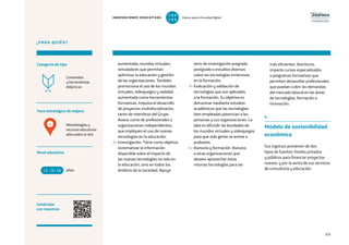 103
¿PARA QUIÉN?
Foco estratégico de mejora
Categoría de tipo
Nivel educativo
Conéctate
con nosotros
Metodologías y
recursos educativos
adecuados al reto
Contenidos
y herramientas
didácticas
aumentada, mundos virtuales,
simuladores que permitan
optimizar la educación y gestión
de las organizaciones. También
promociona el uso de los mundos
virtuales, videojuegos y realidad
aumentada como herramientas
formativas. Impulsa el desarrollo
de proyectos multidisciplinarios,
tanto de miembros del Grupo
Avatar como de profesionales u
organizaciones independientes,
que impliquen el uso de nuevas
tecnologías en la educación.
2– Investigación. Tiene como objetivo
sistematizar la información
disponible sobre el impacto de
las nuevas tecnologías no solo en
la educación, sino en todos los
ámbitos de la sociedad. Apoya
tesis de investigación pregrado,
postgrado o estudios diversos
sobre las tecnologías inmersivas
en la formación.
3– Evaluación y validación de
tecnologías que son aplicadas
a la formación. Su objetivo es
demostrar mediante estudios
académicos que las tecnologías
bien empleadas potencian a las
personas y sus organizaciones. La
idea es difundir las bondades de
los mundos virtuales y videojuegos
para que más gente se anime a
probarlos.
4– Asesoría y formación. Asesora
a otras organizaciones que
deseen aprovechar estas
mismas tecnologías para ser
más eficientes. Asimismo,
imparte cursos especializados
o programas formativos que
permiten desarrollar profesionales
que puedan cubrir las demandas
del mercado laboral en las áreas
de tecnologías, formación e
innovación.
4
Modelo de sostenibilidad
económica
Sus ingresos provienen de dos
tipos de fuentes: fondos privados
y públicos para financiar proyectos
nuevos; y por la venta de sus servicios
de consultoría y educación.años13 +18
4
INNOVACIONES EDUCATIVAS Educar para la Sociedad Digital
T
1
O
0
P
0
 