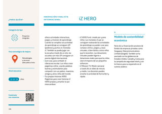 106
¿PARA QUIÉN?
Foco estratégico de mejora
Categoría de tipo
Nivel educativo
Conéctate
con nosotros
Metodologías
y recursos
adecuados al reto
Proyectos
integrales ofrece actividades interactivas,
juegos y misiones de aprendizaje.
Cuando se completa una actividad
de aprendizaje se consiguen iZP
(poderes) y puntos en monedas
iZ. También se puede jugar con
la escuela a través de un reto, las
escuelas con más iZP consiguen un
premio digital internacional.
• Just Love, para combatir el
ciberacoso escolar. Los niños crean
pegatinas online, usando palabras
buenas y estimulantes para
compartir con sus padres, maestros,
amigos y otros niños del mundo.
• Tus propias historias HERO.
Pegatinas para crear historias iZ
HERO propias y enseñar lo que
intercambian.
• iZ HERO Fund, creado por y para
niños. Las monedas iZ que se
consiguen realizando las actividades
de aprendizaje se pueden usar para
comprar cómics, juegos y cosas
virtuales, o bien darlas a otros niños
que lo necesiten. Las donaciones
virtuales pueden ligarse a
donaciones reales para que los niños
vean el impacto de sus pequeños
esfuerzos.
• iZ Mission TV. Misión semanal
a través de un vídeo de minuto
y medio. Los docentes pueden
enseñar la actividad de forma fácil y
rápida.
4
Modelo de sostenibilidad
económica
Parte de su financiación proviene de
fondos de empresas privadas como
Singapore Telecommunications
Limited (Singtel). También se ha
asociado con los gobiernos de
Estados Unidos, Canadá y Corea para
la campaña de seguridad móvil y con
la Unesco para su expansión en el
sureste asiático.
iZ HERO
INNOVACIÓN FINALISTA
INTERNACIONAL
años6 14
4
106
 