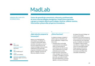 109
1
¿Qué solución propone la
innovación?
Apoya a una amplia gama de
comunidades y actividades. En
su espacio se desarrollan desde
reuniones mensuales y cursos en
los que se experimenta con las
nuevas tecnologías, hasta acciones
colaborativas para desarrollar
proyectos innovadores y de interés
general. Congrega a personas de
diferentes edades e intereses.
2
¿Cómo funciona?
Su objetivo es apoyar a la gente a
realizar mejor sus iniciativas y de
forma colaborativa. Trabaja en tres
áreas clave:
1- Innovación de la comunidad.
La promoción de comunidades
online y el intercambio de
conocimientos han demostrado
que la colaboración es el mayor
catalizador para el cambio.
2- Experimentación. Desmontar
cosas, averiguar cómo funcionan
y reutilizar o reimaginar. Funciona
para todo, ya sea para el diseño
de nuevos dispositivos y servicios
digitales, como para la búsqueda
de mejores formas de trabajar con
socios y comunidades.
3- Artesanía. Ser un buen artesano es
tener un profundo conocimiento de
las herramientas y los materiales,
ya sea un soldador, una impresora
3D, software o editor de texto,
una cámara, o cualquier otra cosa.
Junto a la universidad también
dirige un grupo de formación
para el desarrollo profesional,
con tutores como Mike Little,
cofundador de WordPress.
MadLab
INNOVACIÓN FINALISTA
INTERNACIONAL
Centro de aprendizaje comunitario, informal y autofinanciado
en torno a las tecnologías emergentes. Proporciona a personas
y grupos un espacio abierto para trabajar, reunirse, celebrar eventos,
intercambiar y desarrollar proyectos innovadores.
País
Reino Unido
Implantación original
Manchester
Web
http://madlab.org.uk/
Twitter
twitter.com/madlabuk
Institución o emprendedor/a
Manchester Digital Laboratory
(MadLab)
www
 
