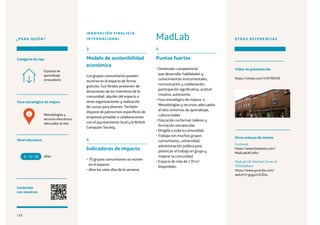 110
¿PARA QUIÉN?
Foco estratégico de mejora
Categoría de tipo
Nivel educativo
Conéctate
con nosotros
Metodologías y
recursos educativos
adecuados al reto
Espacios de
aprendizaje
innovadores
3
Modelo de sostenibilidad
económica
Los grupos comunitarios pueden
reunirse en el espacio de forma
gratuita. Sus fondos provienen de
donaciones de los miembros de la
comunidad, alquiler del espacio a
otras organizaciones y realización
de cursos para jóvenes. También
dispone de patrocinios específicos de
empresas privadas o colaboraciones
con el ayuntamiento local y la British
Computer Society.
4
Indicadores de impacto
• 70 grupos comunitarios se reúnen
en el espacio.
• Abre los siete días de la semana.
5
Puntos fuertes
• Dimensión competencial
que desarrolla: habilidades y
conocimientos instrumentales,
comunicación y colaboración,
participación significativa, actitud
creativa, autonomía.
• Foco estratégico de mejora: 4.
Metodologías y recursos adecuados
al reto: entornos de aprendizaje,
cultura maker.
• Educación no formal: talleres y
formación extraescolar.
• Dirigida a toda la comunidad.
• Trabaja con muchos grupos
comunitarios, universidad,
administración pública para
potenciar el trabajo en grupo y
mejorar la comunidad.
• Espacio de más de 170 m2
disponibles.
OTRAS REFERENCIAS
Facebook
https://www.facebook.com/
MadLabUK/info/
MadLab UK: Rachael Turner at
TEDxOldham
https://www.youtube.com/
watch?v=gcgum3LfDxc
años6 +18
MadLab
INNOVACIÓN FINALISTA
INTERNACIONAL
4
Otros enlaces de interés
Vídeo de presentación
https://vimeo.com/149798350
110
 