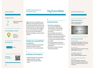 116
¿PARA QUIÉN?
Foco estratégico de mejora
Categoría de tipo
Nivel educativo
Conéctate
con nosotros
Refuerzo
para el éxito
educativo
Redes de aprendizaje
colaborativo
digital interactiva compartida y una
plataforma para cargar documentos.
La iniciativa ayuda a los alumnos que
estudian para los exámenes A-Levels,
GCSE, SII, IGCSEs y Scottish Highers,
así como para preparar las pruebas
de acceso a las universidades de
Oxford y Cambridge, y a la escuela de
medicina.
4
Modelo de sostenibilidad
económica
Los fondos provienen de inversiones
privadas. En el 2015 reunió un
consorcio de 15 inversores privados.
5
Indicadores de impacto
• 6.000 estudiantes han utilizado la
plataforma desde 45 países.
• 1.200 tutores de todo el Reino
Unido.
6
Puntos fuertes
• Dimensión competencial
que desarrolla: habilidades y
conocimientos instrumentales,
comunicación y colaboración,
autonomía.
• Foco estratégico de mejora: 2.
Refuerzo para el éxito educativo.
• Dirigido a universitarios que quieran
dar clase y a familias que buscan
un tutor para sus hijos que están en
secundaria.
• Tutoría que ayuda a los jóvenes
de bachillerato en la transición a la
universidad.
• Educación no formal, clases de
refuerzo particulares.
OTRAS REFERENCIAS
Students Guide
http://www.thestudentguide.com/survival_
guide/article/mytutorweb_a_new_concept_
in_affordable_convenient_tutoring
Cómo funciona
https://www.youtube.com/watch?v=Hemw_
NWeFV0feature=youtu.be
Qué opinan los usuarios
https://www.youtube.com/
watch?v=9cBcf9LJn9Efeature=youtu.be
Información sobre sostenibilidad
económica
http://www.telegraph.co.uk/finance/
businessclub/11944914/Tutoring-start-up-
raises-1m-to-bring-online-tuition-to-mass-
market.html
años15 18
MyTutorWeb
INNOVACIÓN FINALISTA
INTERNACIONAL
2
Otros enlaces de interés
Vídeo de presentación
https://www.youtube.com/
watch?v=eOKz3riLWC4
116
 