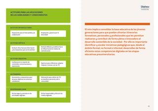 Aceptación y aprecio por la
diversidad
Acitud responsable y ética en los
medios digitales
Motivación para utilizar las TIC
en beneficio personal y de la
comunidad
Apertura para reflexionar, adaptar,
mejorar e innovar con las TIC
Actitud reflexiva y analítica hacia
la influencia de los medios de
comunicación
ACTITUDES PARA LAS APLICACIONES
DE LAS HABILIDADES Y CONOCIMIENTOS
ACTITUD INTERCULTURAL
Disposición para el intercambio y la
colaboración
Acitud segura y sensata en las
actividades digitales
Autonomía y compromiso para
alcanzar objetivos en entornos
cambiantes
Confianza en la creación de
contenidos comunicaciones y
expresiones
Actitud crítica hacia la información
y las respuestas que se encuentran
ACTITUD CRÍTICA
ACTITUD CREATIVA
AUTONOMÍA
RESPONSABILIDAD
El reto implica consolidar la base educativa de las jóvenes
generaciones para que puedan afrontar itinerarios
formativos, personales y profesionales que les permitan
realizarse y contribuir de forma plena e innovadora al
desarrollo sostenible de la sociedad. Por ello es importante
identificar y escalar iniciativas pedagógicas que, desde el
ámbito formal, no formal e informal, desarrollen de forma
eficiente estas competencias digitales en las etapas
educativas preuniversitarias.
1111
 