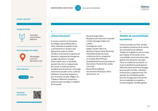 119
¿PARA QUIÉN?
Foco estratégico de mejora
Categoría de tipo
Nivel educativo
Conéctate
con nosotros
Metodologías
y recursos
adecuados al reto
Contenidos
y herramientas
didácticas
3
¿Cómo funciona?
El servicio central es la formación
tecnológica para profesionales y
niños utilizando la realidad virtual
y simulaciones en 3D para crear
aplicaciones sobre el cambio
climático, la formación en gestión de
desastres, respuesta de emergencia
y juegos educativos. Su juego
clave es Real Lives, un simulador
que permite vivir en cualquier país
del mundo. A través de eventos
estadísticamente precisos, este juego
trata temas actuales como conflictos
familiares, situaciones de guerra y
paz, economía, escuela, religión, etc.
Trabaja en diferentes proyectos y
productos para conseguir su objetivo
de formación:
• Young Changemakers.
• Respuesta ante desastres naturales
a través del juego Snakes and
Ladders.
• Investigación social.
• Juegos sociales: Real Live,
Naranpur Express Game (finanzas),
ChakraView (sobre las duras
condiciones de los campesinos
en la India), Mera PM Kaun
(empoderamiento para participar en
elecciones), Friends  Foes (sobre
nutrición).
• Desarrollo de software:
herramientas financieras, libros
electrónicos, etc.
4
Modelo de sostenibilidad
económica
Empresa privada con fines sociales.
Sus ingresos provienen de las ventas
de sus productos de software.
Trabaja con el gobierno y las escuelas
para mejorar la formación en las
comunidades, particularmente sobre
gestión ante desastres naturales.
Tiene un modelo de suscripción, en
el que la plataforma puede generar
diferentes tipos de licencias de pago
para escuelas, familias, individuos,
instituciones y organizaciones. Por
ejemplo, las sociedades pueden
licenciar el juego para la formación
de sus empleados en empatía y
conciencia global. También genera
años6 18
4
INNOVACIONES EDUCATIVAS Educar para la Sociedad Digital
T
1
O
0
P
0
 