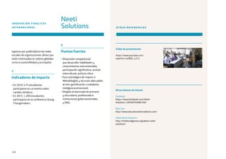 120
ingresos por publicidad en las redes
sociales de organizaciones afines que
estén interesadas en valores globales
como la sostenibilidad y la empatía.
5
Indicadores de impacto
• En 2010: 475 estudiantes
participaron en un evento sobre
cambio climático.
• En 2015: 1.200 estudiantes
participaron en la conferencia Young
Changemakers.
6
Puntos fuertes
• Dimensión competencial
que desarrolla: habilidades y
conocimientos instrumentales,
participación significativa, actitud
intercultural, actitud crítica.
• Foco estratégico de mejora: 4.
Metodologías y recursos adecuados
al reto: gamificación, ciudadanía,
inteligencia emocional.
• Dirigido al alumnado de primaria
y secundaria, profesorado e
instituciones gubernamentales
y ONG.
Neeti
Solutions
INNOVACIÓN FINALISTA
INTERNACIONAL OTRAS REFERENCIAS
https://www.youtube.com/
watch?v=m2ROE_rL27s
Facebook
https://www.facebook.com/Neeti-
Solutions-120348794684350/
Real Live
http://www.educationalsimulations.com/
Sobre Neeti Solutions
http://livelihoodgames.org/about-neeti-
solutions/
Vídeo de presentación
Otros enlaces de interés
 