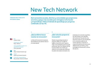 121
New Tech Network
INNOVACIÓN FINALISTA
INTERNACIONAL
Red nacional de escuelas, distritos y comunidades que proporciona
servicios y apoyo a las escuelas para reimaginar la formación
y el aprendizaje. Utiliza el método de aprendizaje por proyectos
combinado con las TIC.
País
Estados Unidos
Implantación original
Napa, California
Zonas geográficas donde se ha
replicado la innovación
China y Australia
Web
https://newtechnetwork.org/
Twitter
twitter.com/newtechnetwork
Institución o emprendedor/a
Barry Schuler, Chairman of Board
www
1
¿Qué problema busca
resolver la innovación?
La falta de formación de los jóvenes
de bachillerato para obtener éxito en
el mundo laboral.
2
¿Qué solución propone la
innovación?
Modelo de aprendizaje basado en
proyectos (PBL por sus siglas en
inglés) a través del cual se capacita
mejor a los estudiantes para el mundo
profesional. New Tech Network (NTN)
ha desarrollado este modelo que
utiliza en sus escuelas para relacionar
los planes de estudio nacionales o los
estándares de contenido específicos
de cada Estado con los desafíos
del mundo real. Esto permite a los
docentes involucrar a los estudiantes
en el contenido académico de
manera aplicada, a través de un
conjunto de prácticas de instrucción,
alfabetización por diseño y otras
estrategias de intervención, normas
del aula, etc.
 
