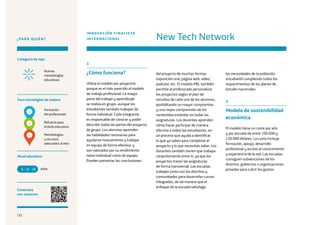 122
¿PARA QUIÉN?
Categoría de tipo
Nivel educativo
Conéctate
con nosotros
Foco estratégico de mejora
Formación
del profesorado
Refuerzo para
el éxito educativo
Nuevas
metodologías
educativas
3
¿Cómo funciona?
Utiliza el modelo por proyectos
porque es el más parecido al modelo
de trabajo profesional. La mayor
parte del trabajo y aprendizaje
se realiza en grupo, aunque los
estudiantes también trabajan de
forma individual. Cada integrante
es responsable de conocer y poder
describir todas las partes del proyecto
de grupo. Los alumnos aprenden
las habilidades necesarias para
ayudarse mutuamente y trabajar
en equipo de forma efectiva, y
son valorados por su rendimiento
tanto individual como de equipo.
Pueden presentar las conclusiones
del proyecto de muchas formas:
exposición oral, página web, vídeo,
podcast, etc. El modelo PBL también
permite al profesorado personalizar
los proyectos según el plan de
estudios de cada uno de los alumnos,
posibilitando un mayor compromiso
y una mejor comprensión de los
contenidos estándar en todas las
asignaturas. Los docentes aprenden
cómo hacer participar de manera
efectiva a todos los estudiantes, en
un proceso que ayuda a identificar
lo que ya saben para completar el
proyecto y lo que necesitan saber. Los
docentes también tienen que trabajar
conjuntamente entre sí, ya que los
proyectos tratan las asignaturas
de forma transversal. Las escuelas
trabajan junto con los distritos y
comunidades para desarrollar cursos
integrados, de tal manera que el
enfoque de la escuela satisfaga
New Tech Network
INNOVACIÓN FINALISTA
INTERNACIONAL
las necesidades de la población
estudiantil cumpliendo todos los
requerimientos de los planes de
estudio nacionales.
4
Modelo de sostenibilidad
económica
El modelo tiene un coste por año
y por escuela de entre 100.000 y
120.000 dólares. La cuota incluye
formación, apoyo, desarrollo
profesional y acceso al conocimiento
y experiencia de la red. Las escuelas
consiguen subvenciones de los
distritos, gobiernos u organizaciones
privadas para cubrir los gastos.años6 18
Metodologías
y recursos
adecuados al reto
1
2
4
122
 