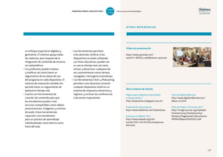 127
un enfoque especial en álgebra y
geometría. El sistema apoya todas
las materias, pero requiere de la
integración de contenido de terceros
no matemáticos.
• Los profesores pueden evaluar
y notificar, así como hacer un
seguimiento de los datos de uso
del programa en cada dispositivo. El
sistema de evaluación también les
permite hacer un seguimiento de
aptitud en tiempo real.
• Cuenta con herramientas de
creación de contenido para que
los estudiantes puedan crear
recursos compartibles como vídeos,
presentaciones, imágenes y archivos
de audio. Estas herramientas
capacitan a los estudiantes
para un proceso de aprendizaje
individualizado, tanto dentro como
fuera del aula.
• Las herramientas permiten
a los docentes verificar si los
dispositivos se están utilizando
con fines educativos, pueden ver
su uso en tiempo real, así como
activar y desactivar cualquiera de
sus características como cámara,
navegador, mensajería instantánea.
• Las herramientas Clickr y Podcasting
permiten a los docentes convertir
cualquier dispositivo móvil en un
sistema de respuesta interactiva y
registrar y archivar las conferencias
o lecciones importantes.
OTRAS REFERENCIAS
https://www.youtube.com/
watch?v=38JZEJn_wl4feature=youtu.be
Página web o blog del emprendedor
o emprendedora
http://projectknect.blogspot.com.es/
Presentación del proyecto
http://www.slideshare.net/ShawnGross
Artículo en EdWeek 2011
http://www.edweek.org/tsb/
articles/2011/04/04/02smartphones.
h04.html
Sitio de Digital Millennial
http://www.digitalmillennial.com/
About_Us.html
Informe Project Tomorrow 2012
http://images.pcmac.org/Uploads/
OnslowCounty/OnslowCounty/
Divisions/PagesLevel1/Documents/
PKN%20Report%202012.pdf
Vídeo de presentación
Otros enlaces de interés
127
INNOVACIONES EDUCATIVAS Educar para la Sociedad Digital
T
1
O
0
P
0
 