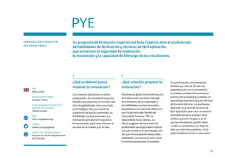 131
PYE
INNOVACIÓN FINALISTA
INTERNACIONAL
Su programa de formación experiencial Aula Creativa dota al profesorado
de habilidades de facilitación y técnicas de fácil aplicación
que aumentan la seguridad, la implicación,
la motivación y la capacidad de liderazgo de los estudiantes.
País
Reino Unido
Implantación original
Estados Unidos
Zonas geográficas donde se ha
replicado la innovación
Todo el mundo
Web
http://pyeglobal.org/
Twitter
twitter.com/pyeglobal
Institución o emprendedor/a
Partners for Youth Empowerment
(PYE Global)
www
1
¿Qué problema busca
resolver la innovación?
Los sistemas educativos no están
preparando a los estudiantes para los
desafíos que presenta un mundo cada
vez más globalizado, interconectado
y tecnológico. Hay una creciente
aceptación de que la creatividad, las
habilidades socioemocionales y la
motivación personal son requisitos
fundamentales para tener éxito en la
escuela, en el trabajo y en la vida.
2
¿Qué solución propone la
innovación?
Movimiento global de transformación
de la educación que hace hincapié
en el fomento de la creatividad y
las habilidades socioemocionales,
basándose en el marco de referencia
que ha denominado Modelo de
Comunidad Creativa. PYE ha
desarrollado Aula Creativa, un
eficaz programa de formación de
profesorado para que pueda implicar
a su alumnado en el aprendizaje, a la
vez que los estudiantes desarrollan
habilidades socioemocionales como
la conciencia personal, la empatía,
la comunicación y la motivación.
Avalado por más de 20 años de
experiencia en cinco continentes,
el modelo combina eficazmente la
práctica de la enseñanza creativa, el
aprendizaje experiencial y las técnicas
de fomento del arte. Los profesores
aprenden una serie de técnicas de
fácil aplicación para crear un entorno
favorable donde se pueden hacer
análisis y asumir riesgos, y en el
que los estudiantes pueden llevar
a cabo sus propósitos, sin dejar de
lado sus intereses y valores, como
parte fundamental de su educación.
 