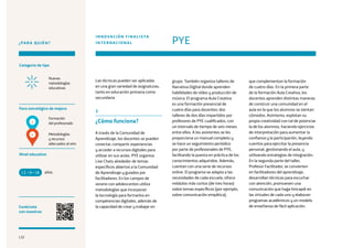 132
¿PARA QUIÉN?
Categoría de tipo
Nivel educativo
Conéctate
con nosotros
Nuevas
metodologías
educativas
Foco estratégico de mejora
Formación
del profesorado
Metodologías
y recursos
adecuados al reto
Las técnicas pueden ser aplicadas
en una gran variedad de asignaturas,
tanto en educación primaria como
secundaria.
3
¿Cómo funciona?
A través de la Comunidad de
Aprendizaje, los docentes se pueden
conectar, compartir experiencias
y acceder a recursos digitales para
utilizar en sus aulas. PYE organiza
Live Chats alrededor de temas
específicos abiertos a la Comunidad
de Aprendizaje y guiados por
facilitadores. En los campos de
verano con adolescentes utiliza
metodologías que incorporan
la tecnología para formarlos en
competencias digitales, además de
la capacidad de crear y trabajar en
PYE
INNOVACIÓN FINALISTA
INTERNACIONAL
grupo. También organiza talleres de
Narrativa Digital donde aprenden
habilidades de vídeo y producción de
música. El programa Aula Creativa
es una formación presencial de
cuatro días para docentes: dos
talleres de dos días impartidos por
profesores de PYE cualificados, con
un intervalo de tiempo de seis meses
entre ellos. A los asistentes se les
proporciona un manual completo y
se hace un seguimiento periódico
por parte de profesionales de PYE,
facilitando la puesta en práctica de los
conocimientos adquiridos. Además,
cuentan con una serie de recursos
online. El programa se adapta a las
necesidades de cada escuela, ofrece
módulos más cortos (de tres horas)
sobre temas específicos (por ejemplo,
sobre comunicación empática),
que complementan la formación
de cuatro días. En la primera parte
de la formación Aula Creativa, los
docentes aprenden distintas maneras
de construir una comunidad en el
aula en la que los alumnos se sientan
cómodos. Asimismo, explotan su
propia creatividad con tal de potenciar
la de los alumnos, haciendo ejercicios
de interpretación para aumentar la
confianza y la participación, leyendo
cuentos para ejercitar la presencia
personal, gestionando el aula, y
utilizando estrategias de integración.
En la segunda parte del taller,
Profesor Facilitador, se convierten
en facilitadores del aprendizaje,
desarrollan técnicas para escuchar
con atención, promueven una
comunicación que haga hincapié en
las virtudes de cada uno y elaboran
programas académicos y un modelo
de enseñanza de fácil aplicación.
años13 +18
1
4
132
 