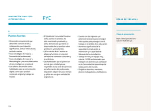 134
6
Puntos fuertes
• Dimensión competencial que
desarrolla: comunicación y
colaboración, participación
significativa, actitud intercultural,
actitud creativa.
• Foco estratégico de mejora: 1.
Formación del profesorado.
• Foco estratégico de mejora: 4.
Metodologías y recursos adecuados
al reto: inteligencia emocional.
• Los talleres desarrollan tanto
habilidades para la comunicación
digital, como para producir
contenido original y trabajar en
equipo.
• El Modelo de Comunidad Creativa
se ha puesto en práctica, ha
sido examinado y evaluado, y
se ha demostrado que tiene un
importante efecto positivo sobre
profesores y estudiantes.
• La formación Aula Creativa se
adapta y funciona en una gran
variedad de contextos culturales y
económicos.
• Las habilidades que se potencian
son de gran utilidad ya que
responden a una serie de carencias
en la formación del profesorado,
se pueden adquirir en poco tiempo
y aplicar en una gran variedad de
asignaturas.
PYE
INNOVACIÓN FINALISTA
INTERNACIONAL OTRAS REFERENCIAS
https://www.youtube.com/
watch?v=9olIh3DLTyQ
• Cuenta con los ingresos y el
potencial necesario para conseguir
más ayudas para proseguir con el
trabajo en el ámbito de la educación.
• Aumento significativo de la
seguridad, la implicación, la
motivación y la capacidad de
liderazgo de los estudiantes.
• Trabajo en red y en equipo: hay
más de 15.000 profesionales que
trabajan con jóvenes que participan
en la Comunidad de Aprendizaje de
todas partes del mundo.
• Dirigido a docentes, mentores,
jóvenes trabajadores y facilitadores.
Vídeo de presentación
 