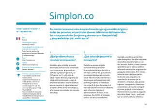 135
Simplon.co
INNOVACIÓN FINALISTA
INTERNACIONAL
Formación intensiva sobre emprendimiento y programación dirigida a
todas las personas, en particular jóvenes talentosos desfavorecidos,
los no representados (mujeres y personas con discapacidad)
y emprendedores de cambio social.
1
¿Qué problema busca
resolver la innovación?
Desde los años ochenta la tasa de
desempleo en Francia ha aumentado
constantemente, alcanzando un
10% en la población general y un
20% entre los 15 y 25 años de
edad. Existen diversos programas de
integración profesional, a cargo de
empresas sociales o actores públicos,
pero la mayoría no logran adaptarse
al rápido cambio en las tecnologías y
a las nuevas necesidades del mercado
de trabajo.
2
¿Qué solución propone la
innovación?
Plataforma pionera dirigida
exclusivamente a personas
desempleadas de larga duración y
con baja cualificación, que utiliza la
tecnología digital para la inclusión
social. De este modo, transforma a
las personas excluidas (sobre todo
jóvenes y mujeres) en individuos
con un perfil de gran demanda en el
mercado laboral como desarrolladores
web, referentes digitales o
administradores de datos en las
empresas. En el 2012, el fundador
junto a uno de sus estudiantes,
investigó y escribió su primer libro
sobre Anonymous. Dos años más tarde,
desarrolló la idea de Simplon.co con
dos becarios, Andrei y Erwan, quienes
aprendieron por si solos a codificar,
ofreciendo servicios de programación
para ganar dinero extra. En 6 meses,
diseñó el marco de capacitación,
los locales y los programas de
capacitación de verano que se
vendieron a empresas para generar
ingresos, consiguiendo donaciones
corporativas y la escuela consiguió
el primer grupo de 30 estudiantes.
Posteriormente, escribió su segundo
libro Write, Read, Count… and Code!
que se convirtió en una referencia
País
Francia
Implantación original
Montreuil, Francia
Zonas geográficas donde se ha
replicado la innovación
Toda Francia, además de
proyectos en Rumanía, Bamako
y Johannesburgo
Web
http://simplon.co/
Twitter
twitter.com/simplonco
Institución o emprendedor/a
Frédéric Bardeau
www
Premios y reconocimientos
Emprendedor social de la red
Ashoka (2015).
Grand Prix de l’Innovation de
la Ville de Paris, mención en
Innovación Social (2014).
Lauréat Entrepreneuriat del
concurso Samsung Launching
People (2013).
Bourse LinkedIn US Innovation
Grant from Employees (2013).
Prix CREENSO de l’entrepreneuriat
social (IESEG - Immochan).
 