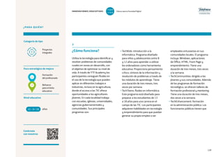 139
¿PARA QUIÉN?
Categoría de tipo
Nivel educativo
Conéctate
con nosotros
Proyectos
integrales
Foco estratégico de mejora
Formación
del profesorado
Refuerzo
para el éxito
educativo
3
¿Cómo funciona?
Utiliza la tecnología para identificar y
resolver problemas de comunidades
rurales en zonas en desarrollo, con
el objetivo de optimizar su nivel de
vida. A través de YTF Academy los
participantes consiguen fluidez en
el uso de la tecnología que pueden
aplicar en diferentes trabajos e
industrias, incluso en la agricultura,
donde el acceso a las TIC ofrece
oportunidades a los agricultores
jóvenes. En cada localidad trabaja
con escuelas, iglesias, universidades,
agencias gubernamentales y
comunidades. Sus principales
programas son:
• TechKids: introducción a la
informática. Programa diseñado
para niños y adolescentes entre 8
y 12 años para aprender a utilizar
los ordenadores como herramienta
educativa. Proporciona pensamiento
crítico, síntesis de la información y
resolución de problemas a través de
los módulos de aprendizaje. Tiene
una duración de tres meses, tres
veces por semana.
• TechTeens: fluidez en informática.
Este programa está diseñado para
preparar a los estudiantes de 13
a 18 años para una carrera en el
campo de las TIC. Los participantes
adquieren habilidades en tecnología
y emprendimiento para que puedan
generar su propio empleo o ser
empleados entusiastas en sus
comunidades locales. El programa
incluye: Windows, aplicaciones
de Office, HTML, Front Page y
emprendimiento. Tiene una
duración de tres meses, tres veces
a la semana.
• TechCommunities: dirigido a los
jóvenes y sus comunidades. Además
de los programas de formación
tecnológica, se ofrecen talleres de
formación profesional y mentoring.
Tiene una duración de tres meses,
dos veces a la semana.
• TechEnhancement: formación
en la administración pública. Los
funcionarios públicos tienen queaños10 +18
2
1
INNOVACIONES EDUCATIVAS Educar para la Sociedad Digital
T
1
O
0
P
0
 