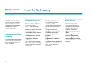 140
estar al día de las herramientas
TIC. Esta formación proporciona
los conocimientos necesarios,
habilidades y competencias para
hacer frente a los cambios y
desafíos de su trabajo.
4
Modelo de sostenibilidad
económica
Sus fondos provienen de donaciones
y financiación privada, por ejemplo
de Ford Foundation, UNWomen o
Schwab Foundation.
Youth for Technology
INNOVACIÓN FINALISTA
INTERNACIONAL
5
Indicadores de impacto
• Más de 1,6 millones de jóvenes y
mujeres beneficiarias.
• Apoyo a 3.880 comunidades.
Indicadores de impacto relacionados
con la formación a jóvenes:
• 99% promedio diario de asistencia
en la escuela.
• 98% de chicos y 90% de chicas
pasan a la escuela secundaria.
• 40% mejora su rendimiento
académico.
• 100% de docentes formados por
YTF Academy utilizan la tecnología
como herramienta de educación y
comunicación.
• 96% de los graduados por
la academia siguen estudios
superiores en 2 años.
• 55% de todos los participantes (y
55% de chicas) escogen carreras
TIC.
• 75% de incremento en la
participación en carreras STEM.
• 90% se dedican a iniciativas
empresariales después de su
graduación.
• Los graduados tienen trabajos con
un salario 3 veces superiores a la
media.
• 40% de quienes están actualmente
empleados son promovidos en
los 3 a 6 meses siguientes a la
graduación.
6
Puntos fuertes
• Dimensión competencial
que desarrolla: habilidades y
conocimientos instrumentales,
aprendizaje y resolución de
problemas, participación
significativa, autonomía, actitud
creativa.
• Foco estratégico de mejora: 1.
Formación del profesorado.
• Foco estratégico de mejora: 2.
Refuerzo para el éxito educativo:
colectivos vulnerables + transición
educativa.
 