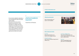 141
• Conocimientos digitales adaptados a
las necesidades de cada comunidad
donde trabaja.
• Educación no formal y formal.
• Experiencia de más de 15 años
(fundada en el 2000). Desarrolla
programas innovadores que utilizan
la tecnología como medio educativo,
lucha contra la pobreza, estimula el
emprendimiento y crea una nueva
generación de líderes del cambio.
7
¿Cuál es el modelo de
expansión?
Creación de una franquicia.
OTRAS REFERENCIAS
https://www.youtube.com/
watch?v=H5T43s0BVKA
Facebook
https://www.facebook.com/
YouthForTechnologyFoundation
Schwab Foundation
http://www.schwabfound.org/content/
njideka-harry
Entrevista a Njideka Harry
http://www.huffingtonpost.com/
student-reporter/youth-for-technology-
foun_b_3050149.html
Resumen
https://www.globalgiving.org/
pfil/3792/YTF_FactSheet.pdf
Vídeo de presentación
Otros enlaces de interés
141
INNOVACIONES EDUCATIVAS Educar para la Sociedad Digital
T
1
O
0
P
0
 