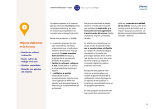 15
La mejora competencial de nuestros
jóvenes ante la Sociedad Digital precisa
un enfoque sistémico y, por tanto,
es necesario que se plantee en las
escuelas como un proyecto de centro.
Desde esta perspectiva es posible:
• La cohesión del equipo docente
para trascender las iniciativas
unipersonales que, a medio plazo,
tienden a desvanecerse. Hay que
potenciar el trabajo en equipo
de los docentes en el aula y
la agrupación de los docentes
alrededor de proyectos.
• Cambiar la cultura de trabajo en
el aula, modificando si es preciso
la estructuración del tiempo y el
espacio.
• La calidad en la gestión.
Desarrollando nuevos
procedimientos en aspectos clave,
como la gestión de RRHH. Por
ejemplo, sería deseable mejorar la
selección y el acompañamiento del
profesorado.
Los centros educativos se pueden
convertir en nodos de innovación
que posibiliten la implicación y la
interacción con otros agentes de
transformación del entorno: familia,
ciudadanía, empresa y entidades
sociales.
En relación con el desafío que nos
ocupa, resulta de especial interés
que la escuela incluya a la familia
en trabajos de competencia digital,
asumiendo su formación si es
preciso (por ejemplo, de las madres
que resultan ser un actor educativo
de primer orden) y la mejora de
la conexión digital entre padres-
profesores-alumnado.
Para asumir este papel de nodo
conector, se precisa adquirir un
modelo de gestión eficiente de la
colaboración a través de proyectos.
Un ejemplo de ello puede ser la
creación de comunidades lectoras en
las que participan familias.
En este eje siguen siendo esenciales
la actuación de la administración
pública y la atención a la realidad
de los centros. A veces, como en el
caso de centros del ámbito rural, se
requiere apoyo para cuestiones tan
básicas como es la disponibilidad de
conexión a Internet.
Mejoras sistémicas
en la escuela
• Gestión de calidad:
evaluación
• Nueva cultura de
trabajo en el aula
• Modelos sostenibles
• Relación con agentes
del entorno
3
INNOVACIONES EDUCATIVAS Educar para la Sociedad Digital
T
1
O
0
P
0
 