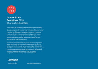 T
1
O
0
P
0
Innovaciones
Educativas 2016
Educar para la
Sociedad Digital
www.fundaciontelefonica.com
T
1
O
0
P
0
Innovaciones
Educativas 2016
Educar para la Sociedad Digital
¿Cómo mejorar las competencias de los estudiantes para que puedan
aprovechar todas las oportunidades de la Sociedad Digital? En sociedades
donde la tecnología está marcando cada vez más las tendencias sociales
y laborales, las habilidades y competencias tienen que ir orientadas
a un desarrollo pleno en contextos altamente digitales. No se trata
de centrarse sólo en el manejo de herramientas tecnológicas, sino
también desarrollar la capacidad para aprender, trabajar con otros,
participar y crear en la Sociedad Digital.
Es necesario un replanteamiento del proceso educativo que garantice
que las generaciones presentes y futuras se beneficien plenamente
del potencial transformador de las nuevas tecnologías. El objetivo del
Top 100 Innovaciones Educativas 2016 es identificar los mejores proyectos
e iniciativas que han demostrado ser eficaces a la hora de mejorar las
competencias digitales de los alumnos y que contribuyen
a prepararles para vivir y trabajar en la sociedad del futuro.
FUNDACIÓNTELEFÓNICAInnovacionesEducativas2016T1O0P0
 