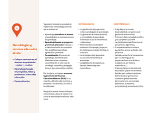 16
Sigue detectándose la necesidad de
implementar metodologías diversas
que se orienten al:
• Aprendizaje centrado en el alumno,
empoderándolo en su propio proceso
de aprendizaje.
• Aprendizaje basado en proyectos
y orientado a la acción, más que a
la mera transmisión de contenidos.
Esto posibilita el aprendizaje
significativo y relevante.
• Personalización del proceso de
aprendizaje, atendiendo a los
diferentes ritmos e intereses.
La combinación en este caso de
tecnología, contenido y pedagogía
tiene un gran potencial por explotar.
Por otra parte, se requiere promover
la generación de Recursos
Educativos Abiertos (REA). En su
creación y difusión cabe incentivar y
promover a los docentes, así como a
las editoriales.
Hay que incorporar nuevos enfoques,
instrumentos y focos de interés en la
rutina de aprendizaje-enseñanza, tales
como:
METODOLÓGICOS
• La gamificación (el juego como
entorno privilegiado de aprendizaje).
• La generación de nuevos entornos
y comunidades de aprendizaje,
fomentado el uso de herramientas
colaborativas.
• El fomento de la creatividad e
innovación. Por ejemplo, proyectos
de makerspaces o design thinking en
la escuela.
• La tecnología móvil: generalizar
su uso como herramienta de
aprendizaje.
• La digitalización de asignaturas.
Ejemplo: Weeras App para
matemáticas.
COMPETENCIALES
• El big data en la escuela,
desarrollando la competencia de
gestión de la información.
• El fomento de la curiosidad científica
y las competencias STEM.
• Las habilidades específicas como el
pensamiento algorítmico.
• El emprendimiento social local,
ayudando a generar actitudes más
proactivas.
• La implementación de herramientas
para uso del lenguaje de
programación en otros ámbitos
o asignaturas (en historia,
matemáticas…).
• El aprovechamiento del potencial
de conexión y de las herramientas
digitales para trabajar cuestiones
de interés social y emocional:
ciudadanía global; desarrollo
de competencias psicosociales
(autonomía, autoestima,
autoconfianza); pensamiento crítico.
Metodologías y
recursos adecuados
al reto
• Enfoque centrado en el
alumno: emprendedor
+ maker + creativo
• Aprendizaje basado
en proyectos, retos y
problemas: orientados
a la acción
• Personalización
4
 