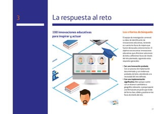 17
100 innovaciones educativas
para inspirar y actuar
3 La respuesta al reto
Los criterios de búsqueda
El equipo de investigación comenzó
su labor de identificación de
innovaciones educativas, teniendo
en cuenta los focos de mejora que
fueron destacados anteriormente. El
objetivo era encontrar innovaciones
educativas que ofrecieran soluciones
de éxito a diferentes focos de interés
del reto planteado, siguiendo estos
requisitos generales:
• Ser una innovación probada.
Con un proceso de implantación
documentado y con evidencias
probadas de éxito, atendiendo a la
necesidad del reto definido.
• Con una implementación
significativa. Bien porque cuente
con un alcance cuantitativo o
geográfico relevante, o porque aporte
una fórmula de actuación que incida
de forma clara, sólida y positiva en los
focos de interés del reto.
 
