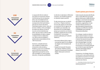 19
no sólo de ser replicadas en diferentes
contextos, sino también de generar
un relevante impacto positivo.
Sí cabe mencionar que, en relación
con el Foco 3. Mejoras sistémicas
en la escuela, apenas se mencionan
en el presente informe algunos de
los modelos que responden a las
demandas de la Sociedad Digital,
porque ya se presenta una muestra
completa y significativa de escuelas
innovadoras en dos estudios
recientes publicados por Fundación
Telefónica:
• Hernando, Alfredo (2016). Viaje a
la escuela del siglo XXI. Así trabajan
los colegios más innovadores del
mundo.
• Equipo de Innovación Educativa
de Fundación Telefónica (2016).
Prepara tu Escuela para la Sociedad
Digital. Claves para sumarse al
cambio.
La riqueza del informe reside en
que todas las innovaciones ofrecen
una fórmula que da una respuesta
eficaz a las necesidades del reto.
Es por ello que en todos los casos
se proporciona información básica
para que los actores educativos
interesados puedan conocer cada uno
de estos modelos, el foco estratégico
de mejora que aborda y el tipo de
recurso o servicio educativo que
ofrece. De este modo, el informe abre
las posibilidades de replicar, adaptar
o trabajar de forma colaborativa
con cada una de las entidades y
profesionales emprendedores de las
100 innovaciones.
Asimismo, se detalla de forma
más completa el modelo de las
innovaciones seleccionadas y
finalistas, ya que se ha considerado
que las soluciones educativas y
organizativas que aportan son de
valor estratégico en nuestro ámbito
educativo, con grandes posibilidades
Innovaciones
identificadas
Innovaciones
finalistas
Innovaciones
seleccionadas
100
30
5
Cuatro pistas para innovar
Cada innovación educativa identificada
tiene un valor diferencial, que puede
generar interés para su réplica de forma
fidedigna o como fuente de inspiración
para adoptar ciertos ingredientes
educativos u organizativos. En este
sentido el informe presenta una
gran diversidad de propuestas para
adaptarse a los diferentes intereses
y posibilidades para emprender
innovaciones educativas.
Sin embargo, sí podemos detectar
algunos denominadores comunes
que nos ofrecen pistas para adaptar
o diseñar fórmulas de innovación
que respondan al reto educativo
de la Sociedad Digital. Una hoja
de ruta referencial y completa la
encontramos en el estudio publicado
por la Unión Europea Learning and
Teaching Technologies Options
(Pastor y Tarín 2015)14
.
Sí queremos, sin embargo, destacar
en este punto cuatro pistas prácticas
que podremos reconocer en la mayor
parte de las cien innovaciones que
contiene este informe.
14 — Pastor, Rafael y Tarín Quirós, Carlota (2015), Learning
And Teaching Technologies Options. Bruselas: European
Parliamentary Research Service.
INNOVACIONES EDUCATIVAS Educar para la Sociedad Digital
T
1
O
0
P
0
 
