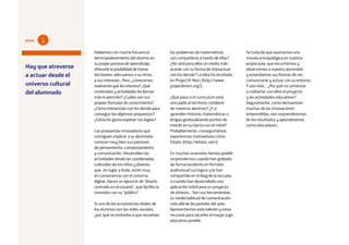 20
Hablamos con mucha frecuencia
del empoderamiento del alumno en
su propio proceso de aprendizaje,
ofrecerle la posibilidad de tomar
decisiones, adecuarnos a su ritmo,
a sus intereses…Pero, ¿conocemos
realmente qué les interesa? ¿Qué
contenidos y actividades les llaman
más la atención? ¿Cuáles son sus
propias fórmulas de conocimiento?
¿Cómo interactúan con los demás para
conseguir los objetivos propuestos?
¿Cómo les gusta exponer sus logros?
Las propuestas innovadoras que
consiguen implicar a su alumnado
conocen muy bien sus patrones
de pensamiento, comportamiento
y comunicación. Desarrollan las
actividades desde las coordenadas
culturales de los niños y jóvenes
que, sin lugar a duda, están muy
en consonancia con el universo
digital. Hacen un ejercicio de “diseño
centrado en el usuario”, que facilita la
conexión con su “público”.
Si uno de los ecosistemas vitales de
los alumnos son las redes sociales,
¿por qué no invitarles a que resuelvan
los problemas de matemáticas
con compañeros a través de ellas?
¿No será para ellos un medio más
acorde con su forma de interactuar
con los demás? La idea ha resultado
en Project K-Nect (http://www.
projectknect.org/).
¿Qué pasa si el curriculum está
vinculado al territorio cotidiano
de nuestros alumnos? ¿Y si
aprenden historia, matemáticas o
lengua geolocalizando puntos de
interés en su barrio con el móvil?
Probablemente, conseguiríamos
experiencias motivadoras como
Eduloc (http://eduloc.net/).
En muchas ocasiones hemos podido
sorprendernos cuando han grabado
de forma excelente en formato
audiovisual sus logros y lo han
compartido en el blog de la escuela;
o cuando han desarrollado una
aplicación móvil para un proyecto
de síntesis… Son sus herramientas,
su modo habitual de comunicación
más allá de las paredes del aula.
Aprovechemos este talento y estos
recursos para sacarles el mayor jugo
educativo posible.
Se trata de que asumamos una
mirada antropológica en nuestra
propia aula, que escuchemos y
observemos a nuestro alumnado
y entendamos sus formas de ver,
comunicarse y actuar con su entorno.
Y aún más… ¿Por qué no comenzar
a codiseñar con ellos el proyecto
y las actividades educativas?
Seguramente, como demuestran
muchas de las innovaciones
emprendidas, nos sorprenderemos
de los resultados y aprenderemos
como educadores.
Hay que atreverse
a actuar desde el
universo cultural
del alumnado
1pista
 