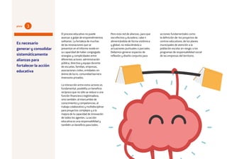 22
El proceso educativo no puede
avanzar a golpe de emprendimientos
solitarios. La fortaleza de muchas
de las innovaciones que se
presentan en el informe reside en
su capacidad de haber congregado
sinergias y complicidades entre
diferentes actores: administración
pública, directiva y equipo docente
de escuelas, familias, empresas,
asociaciones civiles, entidades sin
ánimo de lucro, comunidad barrial e
inversores privados.
La interacción entre estos actores es
fundamental, posibilita un beneficio
recíproco que no sólo se reduce a una
función financiera o legitimadora,
sino también: al intercambio de
conocimiento y competencias; al
trabajo colaborativo y multidisciplinar
para proyectos complejos y a la
mejora de la capacidad de innovación
de todos los agentes. La acción
educativa es una responsabilidad y
también un beneficio para todos.
Pero esta red de alianzas, para que
sea efectiva y duradera, cabe ir
alimentándola de forma sistémica
y global, no reduciéndola a
actuaciones puntuales o parciales.
Debemos generar espacios de
reflexión y diseño conjunto para
Es necesario
generar y consolidar
sistemáticamente
alianzas para
fortalecer la acción
educativa
3pista
acciones fundamentales como
la definición de: los proyectos de
centros educativos; de los planes
municipales de atención a la
población escolar en riesgo; o los
programas de responsabilidad social
de las empresas del territorio.
 