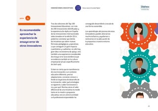 23
Tras dos ediciones del Top 100
Innovaciones Educativas, con más
de 200 innovaciones identificadas y
la experiencia de réplica en España
de las innovaciones internacionales
seleccionadas en la edición 2014,
podemos constatar que detrás
de iniciativas que abren nuevas
fórmulas pedagógicas y operativas,
o que consiguen un gran impacto
cuantitativo y cualitativo, no sólo hay
gran idea o ecosistema de apoyo, sino
también una experiencia considerable
de ensayo-error (una tendencia que
se evidencia también en la cultura
empresarial actual, específicamente
de start-ups).
Si bien es cierto que la transferencia
de una innovación a un contexto
educativo diferente, precisa
adaptaciones, conviene conocer a
fondo la trayectoria de desarrollo de
la innovación: saber qué estrategias
se siguieron; cuáles funcionaron o
no y por qué. Muchas veces el valor
diferencial de una iniciativa no reside
tanto en la misión o propuesta
educativa, sino en cómo la entidad
o el profesional emprendedor ha
conseguido desarrollarla a escala de
una forma sostenible.
Los aprendizajes del proceso de estos
innovadores pueden ahorrarnos
mucho esfuerzo y ayudarnos a
centrarnos en la adecuación de
la propuesta a nuestro entorno
educativo.
Es recomendable
aprovechar la
experiencia de
ensayo-error de
otros innovadores
4pista
INNOVACIONES EDUCATIVAS Educar para la Sociedad Digital
T
1
O
0
P
0
 
