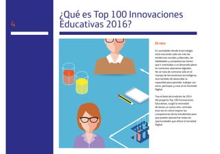 24
¿Qué es Top 100 Innovaciones
Educativas 2016?4
El reto
En sociedades donde la tecnología
está marcando cada vez más las
tendencias sociales y laborales, las
habilidades y competencias tienen
que ir orientadas a un desarrollo pleno
en contextos altamente digitales.
No se trata de centrarse sólo en el
manejo de herramientas tecnológicas,
sino también de desarrollar la
capacidad para aprender, trabajar con
otros, participar y crear en la Sociedad
Digital.
Tras el éxito de la edición de 2014
del proyecto Top 100 Innovaciones
Educativas, surgió la necesidad
de lanzar un nuevo reto, centrado
esta vez en cómo mejorar las
competencias de los estudiantes para
que puedan aprovechar todas las
oportunidades que ofrece la Sociedad
Digital.
 