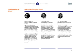 El taller de definición
del reto
Alejandro Díaz Garreta
director de educación de fundación
telefónica
Ingeniero Técnico Superior de
Telecomunicaciones por la Universidad
Politécnica de Madrid, Grado en Historia
y Geografía por la UNED, Executive
MBA por el IESE y Máster en Historia
Contemporánea por la Universidad
Autónoma de Madrid. Ha desarrollado
trabajos de consultoría estratégica y
ocupado diversos cargos en el Grupo
Telefónica. Desde 2009 trabaja en
Fundación Telefónica, donde ha
sido responsable de programas de
Voluntariado y Juventud; Estrategia,
Estudios y Publicaciones; Innovación
Educativa; y en los últimos años,
Educación.
Equipo del proyecto de Fundación Telefónica
Pablo Gonzalo Gómez
gerente de proyectos educativos
Licenciado en Economía por la
Universidad Autónoma de Madrid
y Máster en Gestión Cultural por la
Universidad de Barcelona. También
ha cursado el programa Strategic
Frameworks for Nonprofit Organizations
John F. Kennedy School of Government,
Harvard University. Ha trabajado
en marketing y en consultoría
internacional, así como en Desarrollo
de Negocio de Telefónica. Desde 2009
forma parte de Fundación Telefónica,
donde ha trabajado en el ámbito de la
Estrategia y la Educación.
Aroa Sánchez Rodríguez
coordinación de proyectos educativos
Licenciada en Administración
y Dirección de Empresas por la
Universidad de Santiago de Compostela
y Máster en Dirección de la Empresa
Audiovisual por la Universidad Carlos
III de Madrid. Ha trabajado en la
coordinación de proyectos financiados
por la Comisión Europea en el ámbito
de la educación superior. Desde 2014
forma parte de Fundación Telefónica,
donde coordina proyectos de innovación
educativa y fomento de vocaciones
STEM.
27
INNOVACIONES EDUCATIVAS Educar para la Sociedad Digital
T
1
O
0
P
0
 