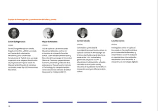 28
Conchi Gallego García
ashoka
Senior Change Manager en Ashoka.
España entre 2013 y 2016. Licenciada
en Ciencias de la Información,
Periodismo, por la Universidad
Complutense de Madrid, tiene una larga
trayectoria en el mapeo e identificación
de proyectos con impacto social. Ha
liderado la identificación de iniciativas
nacionales para el Top 100 Innovaciones
Educativas.
Miquel de Paladella
upsocial
CEO de UpSocial y de Innovaciones
Educativas UpSocial y profesor en
el Instituto de Innovación Social de
ESADE. Licenciado en Administración y
Dirección de Empresas por la Universitat
Oberta de Catalunya y especialista en
Economía, desarrollo y reducción de la
pobreza por el Massachusetts Institute
of Technology. Ha trabajado también
como Executive Co-ordinator de Global
Movement for Children (UNICEF).
Carmen Salcedo
upsocial
Cofundadora y Directora de
investigación y proyectos educativos en
UpSocial. Doctora en Antropología por
la Universitat Autónoma de Barcelona,
desde el año 1992 ha diseñado y
gestionado proyectos sociales y
educativos en Latinoamérica y España
centrados en la inclusión social y
educativa de la población vulnerable, en
innovación social y en el fomento de la
cultura.
Equipo de investigación y coordinación del taller y jurado
Laia Oto Llorens
upsocial
Investigadora senior en UpSocial.
Licenciada en Ciencias Económicas
por la Universidad de Barcelona y
emprendedora social. Ha trabajado
en organizaciones internacionales
relacionadas con el desarrollo, la
educación y las tecnologías digitales.
 