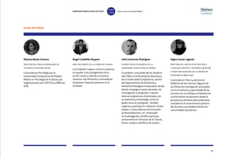 Grupo de trabajo
29
Paloma Barba Contera
directora del área de operaciones de
telefónica educación digital
Licenciada en Psicología por la
Universidad Complutense de Madrid,
Máster en Psicología de la Salud y las
Organizaciones por CINTECO y MBA por
IEDE.
Ángel Cañadilla Moyano
director gerente de la fundación cajasur
La Fundación Cajasur centra su esfuerzo
en ayudar a los protagonistas de la
acción social y cultural a encontrar
maneras más eficientes e innovadoras
de generar impactos positivos en la
sociedad.
Julio Contreras Rodríguez
vicerrector de estudiantes de la
universidad complutense de madrid
Es profesor contratado doctor desde el
año 2004 en la Facultad de Veterinaria
de la Universidad Complutense, dentro
del departamento de Anatomía y
Anatomía Patológica Comparadas, desde
donde compagina tareas docentes, de
investigación y de gestión. Imparte
diversas asignaturas relacionadas con
la anatomía y embriología, tanto en
grado como en postgrado. También
organiza y participa en másteres, títulos
propios, cursos diversos de formación
profesionalizantes, etc. Interesado
en la divulgación científica participa
activamente en Semanas de la Ciencia,
Ferias, campus científicos de verano...
Digna Couso Lagarón
directora del centre de recerca per a
l’educació científica i matemàtica (crecim)
y profesora agregada en la universitat
autònoma de barcelona
Licenciada en Física y doctora en
Didáctica de las Ciencias. Algunas de
sus líneas de investigación principales
son la enseñanza y aprendizaje de las
ciencias con un enfoque competencial;
y la formación de docentes desde la
perspectiva del desarrollo profesional
centrado en el conocimiento práctico
del docente y el establecimiento de
comunidades de práctica.
INNOVACIONES EDUCATIVAS Educar para la Sociedad Digital
T
1
O
0
P
0
 