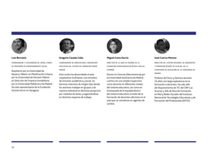 30
Luis Berruete
coordinador y cofundador de creas, fondo
de inversión en emprendimiento social
Arquitecto por la Universidad de
Navarra. Máster en Planificación Urbana,
por la Universidad de Harvard, Máster
en Dirección de Empresa Inmobiliaria,
por la Universidad Politécnica de Madrid.
Ha sido representante de la Fundación
Vicente Ferrer en Zaragoza.
Gregorio Casado Coba
coordinador de orientación e innovación
educativa del centro de formación padre
piquer
Este centro ha desarrollado el aula
cooperativa multitarea, una iniciativa
de inclusión académica y social, sin
barreras interiores de ningún tipo donde
los alumnos trabajan en grupos o de
manera individual en distintos proyectos
por módulos de áreas y organizándose
en distintos espacios de trabajo.
Miguel Costa García
director de la sede de madrid de la
fundación empiezaxeducar (teach for all
españa)
Doctor en Ciencias (Neurociencia) por
la Universidad Autónoma de Madrid,
cuenta con una amplia trayectoria
como docente en diferentes niveles
del sistema educativo, así como en
la búsqueda de la equidad dentro
del sistema educativo a través de la
formación de docentes efectivos en el
aula que se conviertan en agentes de
cambio.
José Cuerva Moreno
director del centro regional de innovación
y formación (crif) las acacias, de la
consejería de educación de la comunidad de
madrid
Profesor de Física y Química durante
16 años con larga experiencia en la
formación a docentes. Ha sido Jefe
del Departamento de TIC del CRIF Las
Acacias y Jefe de Área de Formación
en Red y Redes Sociales del Instituto
Nacional de Tecnologías Educativas y de
Formación del Profesorado (INTEF).
 