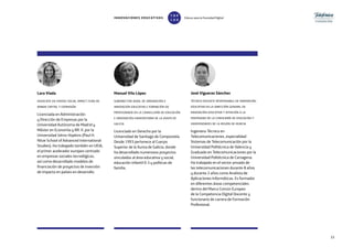 33
Lara Viada
associate en vivergi social impact fund de
ambar capital y expansión
Licenciada en Administración
y Dirección de Empresas por la
Universidad Autónoma de Madrid y
Máster en Economía y RR. II. por la
Universidad Johns Hopkins (Paul H.
Nitze School of Advanced International
Studies). Ha trabajado también en UEIA,
el primer acelerador europeo centrado
en empresas sociales tecnológicas,
así como desarrollado modelos de
financiación de proyectos de inversión
de impacto en países en desarrollo.
Manuel Vila López
subdirector xeral de ordenación e
innovación educativa e formación do
profesorado en la consellería de educación
e ordenación universitaria de la xunta de
galicia
Licenciado en Derecho por la
Universidad de Santiago de Compostela.
Desde 1993 pertenece al Cuerpo
Superior de la Xunta de Galicia, donde
ha desarrollado numerosos proyectos
vinculados al área educativa y social,
educación infantil 0-3 y políticas de
familia.
José Vigueras Sánchez
técnico docente responsable de innovación
educativa en la dirección general de
innovación educativa y atención a la
diversidad de la consejería de educación y
universidades de la región de murcia
Ingeniero Técnico en
Telecomunicaciones, especialidad
Sistemas de Telecomunicación por la
Universidad Politécnica de Valencia y
Graduado en Telecomunicaciones por la
Universidad Politécnica de Cartagena.
Ha trabajado en el sector privado de
las telecomunicaciones durante 8 años
y durante 2 años como Analista de
Aplicaciones Informáticas. Es formador
en diferentes áreas competenciales
dentro del Marco Común Europeo
de la Competencia Digital Docente y
funcionario de carrera de Formación
Profesional.
INNOVACIONES EDUCATIVAS Educar para la Sociedad Digital
T
1
O
0
P
0
 