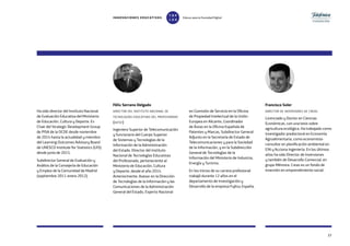 3737
Ha sido director del Instituto Nacional
de Evaluación Educativa del Ministerio
de Educación, Cultura y Deporte. Es
Chair del Strategic Development Group
de PISA de la OCDE desde noviembre
de 2014 hasta la actualidad y miembro
del Learning Outcomes Advisory Board
de UNESCO Institute for Statistics (UIS)
desde junio de 2015.
Subdirector General de Evaluación y
Análisis de la Consejería de Educación
y Empleo de la Comunidad de Madrid
(septiembre 2011-enero 2012).
Félix Serrano Delgado
director del instituto nacional de
tecnologías educativas del profesorado
(intef)
Ingeniero Superior de Telecomunicación
y funcionario del Cuerpo Superior
de Sistemas y Tecnologías de la
Información de la Administración
del Estado. Director del Instituto
Nacional de Tecnologías Educativas
del Profesorado, perteneciente al
Ministerio de Educación, Cultura
y Deporte, desde el año 2014.
Anteriormente, Asesor en la Dirección
de Tecnologías de la Información y las
Comunicaciones de la Administración
General del Estado, Experto Nacional
en Comisión de Servicio en la Oficina
de Propiedad Intelectual de la Unión
Europea en Alicante, Coordinador
de Áreas en la Oficina Española de
Patentes y Marcas, Subdirector General
Adjunto en la Secretaría de Estado de
Telecomunicaciones y para la Sociedad
de la Información, y en la Subdirección
General de Tecnologías de la
Información del Ministerio de Industria,
Energía y Turismo.
En los inicios de su carrera profesional
trabajó durante 12 años en el
departamento de Investigación y
Desarrollo de la empresa Fujitsu España.
Francisco Soler
director de inversiones de creas
Licenciado y Doctor en Ciencias
Económicas, con una tesis sobre
agricultura ecológica. Ha trabajado como
investigador predoctoral en Economía
Agroalimentaria, como economista-
consultor en planificación ambiental en
EIN y Acciona Ingeniería. En los últimos
años ha sido Director de Inversiones
y también de Desarrollo Comercial, en
grupo Mémora. Creas es un fondo de
inversión en emprendimiento social.
INNOVACIONES EDUCATIVAS Educar para la Sociedad Digital
T
1
O
0
P
0
 