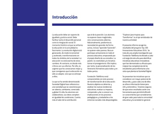 3
“Explorar para Inspirar para
Transformar” es el eje vertebrador de
nuestra actividad.
El presente informe recoge los
resultados del proyecto Top 100
Innovaciones Educativas 2016. Se
trata de una amplia investigación que
Fundación Telefónica ha llevado a cabo
a lo largo de este año para identificar
iniciativas educativas innovadoras
que han demostrado su eficacia para
mejorar las competencias de los
estudiantes para enfrentarse a los
retos que plantea la Sociedad Digital.
Se presentan las iniciativas que se
consideran con mayor potencial de
desarrollo, y para cada una de ellas
se ofrece información breve pero
útil y sistemática. Estamos seguros
de que estos resultados serán una
herramienta que permitirá difundir
un conocimiento que consideramos
de gran valor para toda la comunidad
educativa y la sociedad en general.
que el de la posición. Los alumnos
no esperan clases magistrales,
sino conversaciones abiertas.
Adicionalmente, predomina la
necesidad de aprender de forma
activa, incluso “aprender haciendo”:
no quieren roles pasivos. Buscan
participar activamente en todo el
proceso educativo, empezando por
el propio diseño de sus estudios. La
pasión, la creatividad y la iniciativa
toman el protagonismo. Ello implica,
por tanto, la personalización de los
itinerarios formativos para todos y en
todas partes.
Fundación Telefónica está
comprometida con este proceso
de transformación de la educación.
Nuestro objetivo es detectar y
analizar las nuevas tendencias
educativas, evaluar su impacto,
comprender y dar a conocer sus
implicaciones en los procesos
pedagógicos y trasladarlas a los
entornos sociales más desprotegidos.
La educación debe ser soporte de
igualdad y justicia social. Debe
facilitar tanto el desarrollo personal
como la integración social. El
momento histórico al que se enfrenta
la educación en la actualidad es
fascinante. La revolución digital está
generando, de modo incremental
y acelerado, transformaciones en
todos los ámbitos de la sociedad. La
educación no está exenta de estos
cambios. Al contrario, es donde más
críticos son sus efectos. Por ello, es
urgente que los conozcamos mejor y
que consigamos que la educación no
sólo se adapte, sino que se anticipe
a ellos.
Lo que se ha venido denominando
Sociedad Digital hace referencia a
una sociedad que se caracteriza por
ser abierta, cambiante, conectada
y global. En ella, los alumnos son
colaborativos, sus ideas compiten
en igualdad de condiciones. Cuenta
más el valor de la contribución
Introducción
 