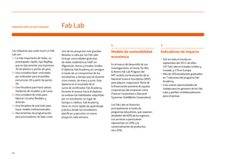 44
4
Modelo de sostenibilidad
económica
En el marco del desarrollo de sus
investigaciones, el Center for Bits
 Atoms Fab Lab Program del
MIT recibió una financiación de la
National Science Foundation (NSF)
para adquirir maquinaria. Parte de
la financiación proviene de ayudas
corporativas (de empresas como
Chevron Corporation o Dassault
Systemes SolidWorks Corporation).
Los Fab Labs se financian
principalmente a través de
programas educativos, que suponen
alrededor del 60% de los ingresos.
Los servicios a particulares
representan un 20% y la
comercialización de productos,
otro 20%.
5
Indicadores de impacto
• 565 en todo el mundo en
septiembre del 2015: de ellos,
107 Fab Labs en Estados Unidos y
Canadá, y 270 en Europa.
• Más de 400 estudiantes graduados
en 7 ediciones del programa Fab
Academy.
• Crea nuevas oportunidades de
trabajo para los gestores de los Fab
Labs y perfiles multidisciplinarios
para empresas.
INNOVACIÓN SELECCIONADA Fab Lab
Las máquinas que suele reunir un Fab
Lab son:
1– La más importante de todas, un
prototipador rápido, tipo RepRap,
que es típicamente una impresora
3D de plástico o partes de yeso.
2– Una cortadora láser controlada
por ordenador para ensamblar
estructuras 3D a partir de partes
2D.
3– Una fresadora para hacer piezas
medianas de muebles y de casas.
4– Una cortadora de vinilo para
fabricar circuitos flexibles y
antenas.
5– Una fresadora de precisión para
hacer moldes tridimensionales.
6– Herramientas de programación
para procesadores de bajo coste.
Uno de los proyectos más grandes
llevados a cabo por los Fab Labs
incluye comunidades gratuitas
de redes inalámbricas FabFi en
Afganistán, Kenia y Estados Unidos.
El diploma Fab Academy se consigue
a través de un compromiso de los
estudiantes a tiempo parcial durante
cinco meses, de enero a junio. Este
diploma es el resultado de la
suma de certificados Fab Academy.
Durante el avance hacia el diploma
se evalúan las habilidades adquiridas
por un estudiante, en lugar de
tiempo o créditos. Fab Academy
tiene un ritmo rápido de aprendizaje
práctico donde los estudiantes
planifican y ejecutan un nuevo
proyecto cada semana.
 