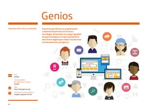 46
INNOVACIÓN SELECCIONADA
Genios
País
España
Zona geográfica
de implantación original
España
Web
http://www.genios.org/
Institución o emprendedor/a
Google y Ayuda en Acción
www
Iniciativa para formar en programación
a alumnos de primaria sin acceso a
tecnología, fomentado una mayor igualdad
de oportunidades en el aprovechamiento
del entorno digital para reducir las barreras
socioeconómicas y de género.
 