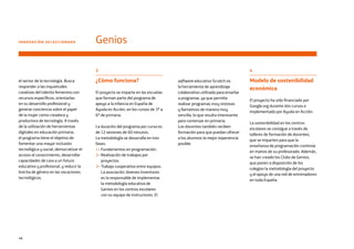 48
INNOVACIÓN SELECCIONADA Genios
3
¿Cómo funciona?
El proyecto se imparte en las escuelas
que forman parte del programa de
apoyo a la infancia en España de
Ayuda en Acción, en los cursos de 3º a
6º de primaria.
La duración del programa por curso es
de 12 sesiones de 60 minutos.
La metodología se desarrolla en tres
fases:
1– Fundamentos en programación.
2– Realización de trabajos por
proyectos.
3– Trabajo cooperativo entre equipos.
La asociación Jóvenes Inventores
es la responsable de implementar
la metodología educativa de
Genios en los centros escolares
con su equipo de instructores. El
4
Modelo de sostenibilidad
económica
El proyecto ha sido financiado por
Google.org durante dos cursos e
implementado por Ayuda en Acción.
La sostenibilidad en los centros
escolares se consigue a través de
talleres de formación de docentes,
que se imparten para que la
enseñanza de programación continúe
en manos de su profesorado. Además,
se han creado los Clubs de Genios,
que ponen a disposición de los
colegios la metodología del proyecto
y el apoyo de una red de entrenadores
en toda España.
software educativo Scratch es
la herramienta de aprendizaje
colaborativo utilizada para enseñar
a programar, ya que permite
realizar programas muy vistosos
y llamativos de manera muy
sencilla, lo que resulta interesante
para comenzar en primaria.
Los docentes también reciben
formación para que puedan ofrecer
a los alumnos la mejor experiencia
posible.
el sector de la tecnología. Busca
responder a las inquietudes
creativas del talento femenino con
recursos específicos, orientarlas
en su desarrollo profesional y
generar conciencia sobre el papel
de la mujer como creadora y
productora de tecnología. A través
de la utilización de herramientas
digitales en educación primaria,
el programa tiene el objetivo de
fomentar una mayor inclusión
tecnológica y social, democratizar el
acceso al conocimiento, desarrollar
capacidades de cara a un futuro
educativo y profesional, y reducir la
brecha de género en las vocaciones
tecnológicas.
 