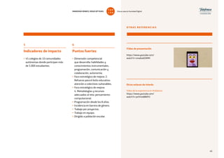 49
5
Indicadores de impacto
• 45 colegios de 10 comunidades
autónomas donde participan más
de 5.000 estudiantes.
OTRAS REFERENCIAS
Vídeo de presentación
https://www.youtube.com/
watch?v=zmaIIukEXMM
Vídeo de la experiencia en Andalucía
https://www.youtube.com/
watch?v=psYmrddBAYU
Otros enlaces de interés
6
Puntos fuertes
• Dimensión competencial
que desarrolla: habilidades y
conocimientos instrumentales,
programación, comunicación y
colaboración, autonomía.
• Foco estratégico de mejora: 2.
Refuerzo para el éxito educativo:
atención a colectivos vulnerables.
• Foco estratégico de mejora:
4. Metodologías y recursos
adecuados al reto: pensamiento
computacional.
• Programación desde los 8 años.
• Incidencia en barrera de género.
• Trabajo por proyectos.
• Trabajo en equipo.
• Dirigido a población escolar.
49
INNOVACIONES EDUCATIVAS Educar para la Sociedad Digital
T
1
O
0
P
0
 