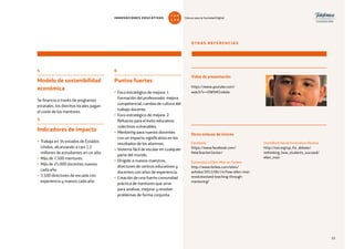 55
OTRAS REFERENCIAS
Vídeo de presentación
https://www.youtube.com/
watch?v=rOWSM2rokdw
Facebook
https://www.facebook.com/
NewTeacherCenter/
Entrevista a Ellen Moir en Forbes
http://www.forbes.com/sites/
ashoka/2012/06/14/how-ellen-moir-
revolutionized-teaching-through-
mentoring/
Otros enlaces de interés
Standford Social Innovation Review
http://ssir.org/up_for_debate/
rethinking_how_students_succeed/
ellen_moir
6
Puntos fuertes
• Foco estratégico de mejora: 1.
Formación del profesorado: mejora
competencial, cambio de cultura del
trabajo docente.
• Foco estratégico de mejora: 2.
Refuerzo para el éxito educativo:
colectivos vulnerables.
• Mentoring para nuevos docentes
con un impacto significativo en los
resultados de los alumnos.
• Sistema fácil de escalar en cualquier
parte del mundo.
• Dirigido a nuevos maestros,
directores de centros educativos y
docentes con años de experiencia.
• Creación de una fuerte comunidad
práctica de mentores que sirve
para analizar, mejorar y resolver
problemas de forma conjunta.
4
Modelo de sostenibilidad
económica
Se financia a través de programas
estatales, los distritos locales pagan
el coste de los mentores.
5
Indicadores de impacto
• Trabaja en 34 estados de Estados
Unidos, alcanzando a casi 1,5
millones de estudiantes en un año.
• Más de 7.500 mentores.
• Más de 25.000 docentes nuevos
cada año.
• 3.500 directores de escuela con
experiencia y nuevos cada año.
55
INNOVACIONES EDUCATIVAS Educar para la Sociedad Digital
T
1
O
0
P
0
 